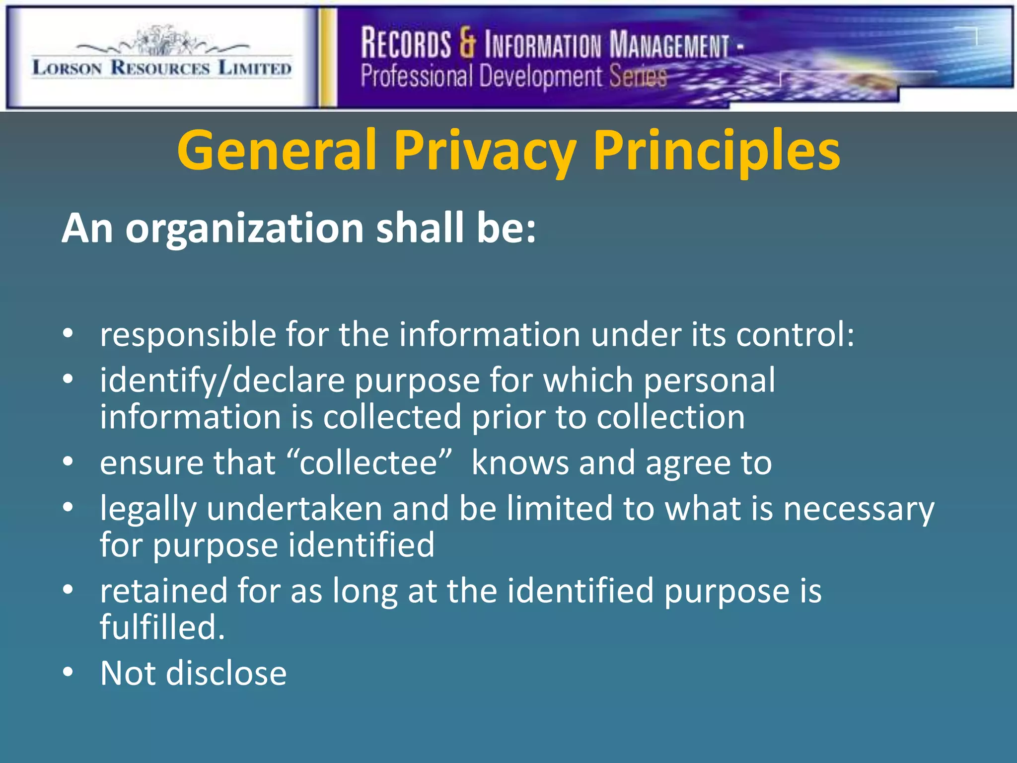 General Privacy Principles
An organization shall be:

• responsible for the information under its control:
• identify/declare purpose for which personal
  information is collected prior to collection
• ensure that “collectee” knows and agree to
• legally undertaken and be limited to what is necessary
  for purpose identified
• retained for as long at the identified purpose is
  fulfilled.
• Not disclose
 