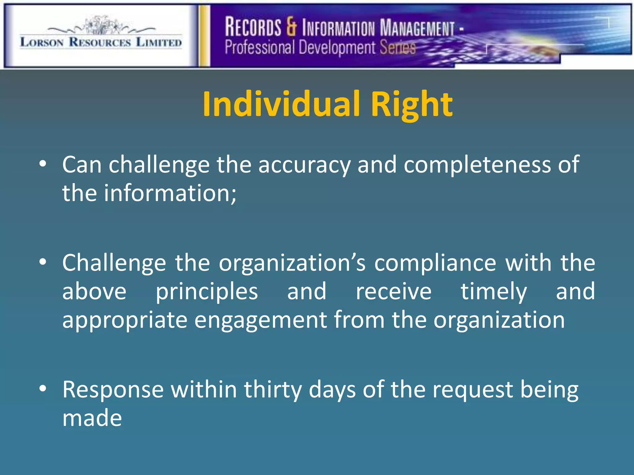 Individual Right
• Can challenge the accuracy and completeness of
  the information;

• Challenge the organization’s compliance with the
  above principles and receive timely and
  appropriate engagement from the organization

• Response within thirty days of the request being
  made
 
