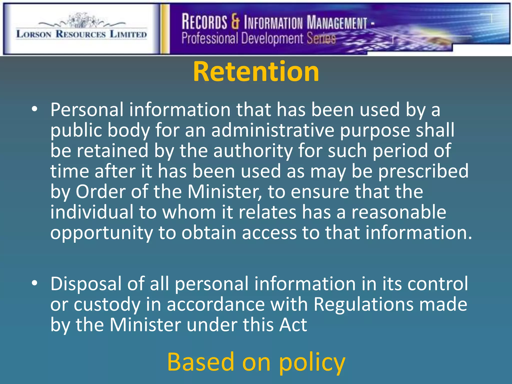 Retention
• Personal information that has been used by a
  public body for an administrative purpose shall
  be retained by the authority for such period of
  time after it has been used as may be prescribed
  by Order of the Minister, to ensure that the
  individual to whom it relates has a reasonable
  opportunity to obtain access to that information.

• Disposal of all personal information in its control
  or custody in accordance with Regulations made
  by the Minister under this Act
                Based on policy
 