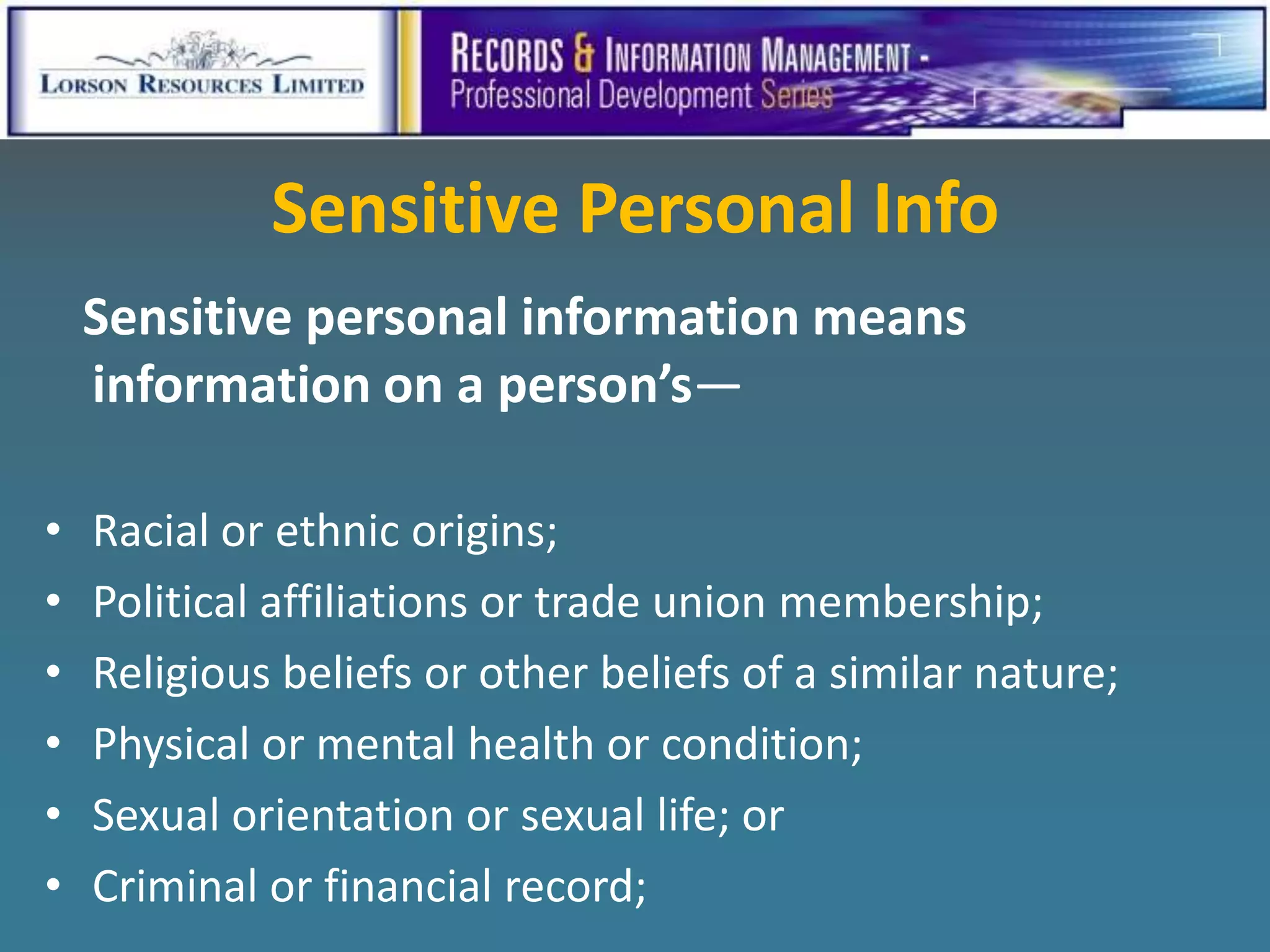 Sensitive Personal Info
    Sensitive personal information means
    information on a person’s—

•   Racial or ethnic origins;
•   Political affiliations or trade union membership;
•   Religious beliefs or other beliefs of a similar nature;
•   Physical or mental health or condition;
•   Sexual orientation or sexual life; or
•   Criminal or financial record;
 