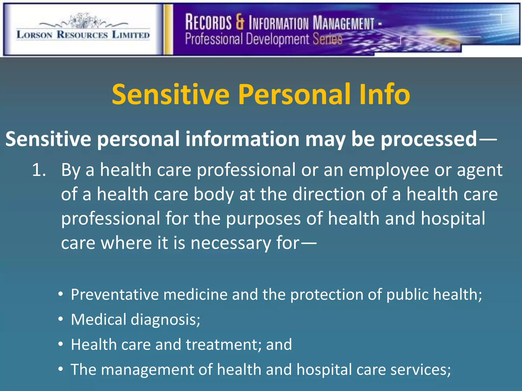 Sensitive Personal Info
Sensitive personal information may be processed—
  1. By a health care professional or an employee or agent
     of a health care body at the direction of a health care
     professional for the purposes of health and hospital
     care where it is necessary for—

     •   Preventative medicine and the protection of public health;
     •   Medical diagnosis;
     •   Health care and treatment; and
     •   The management of health and hospital care services;
 