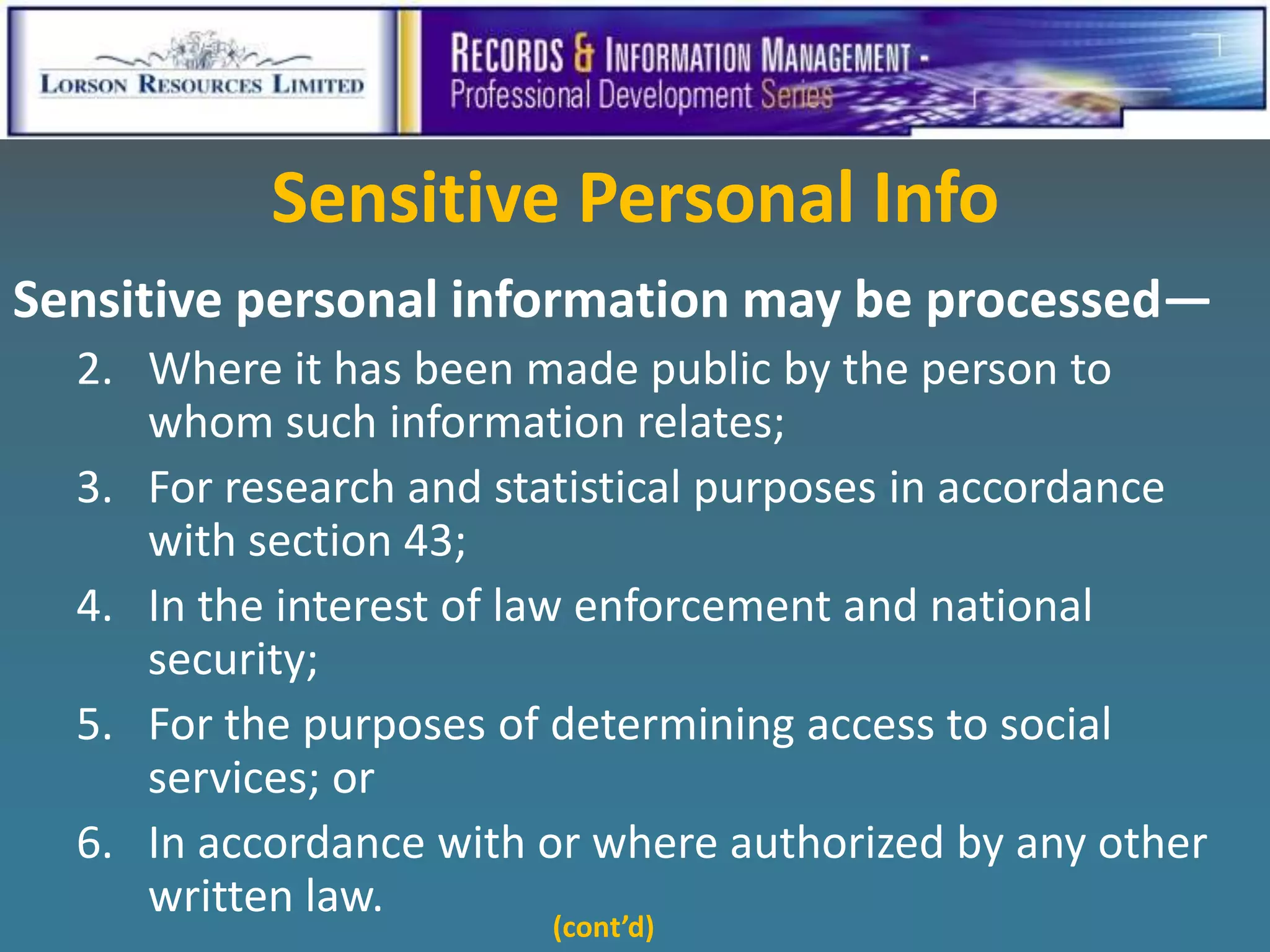 Sensitive Personal Info
Sensitive personal information may be processed—
  2. Where it has been made public by the person to
     whom such information relates;
  3. For research and statistical purposes in accordance
     with section 43;
  4. In the interest of law enforcement and national
     security;
  5. For the purposes of determining access to social
     services; or
  6. In accordance with or where authorized by any other
     written law.
                        (cont’d)
 