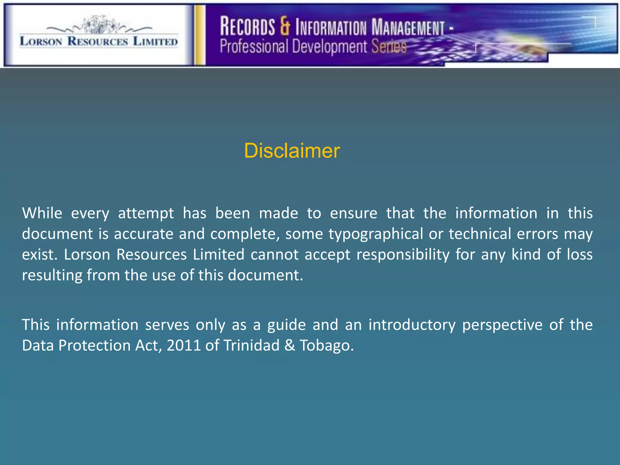 Disclaimer

While every attempt has been made to ensure that the information in this
document is accurate and complete, some typographical or technical errors may
exist. Lorson Resources Limited cannot accept responsibility for any kind of loss
resulting from the use of this document.

This information serves only as a guide and an introductory perspective of the
Data Protection Act, 2011 of Trinidad & Tobago.
 