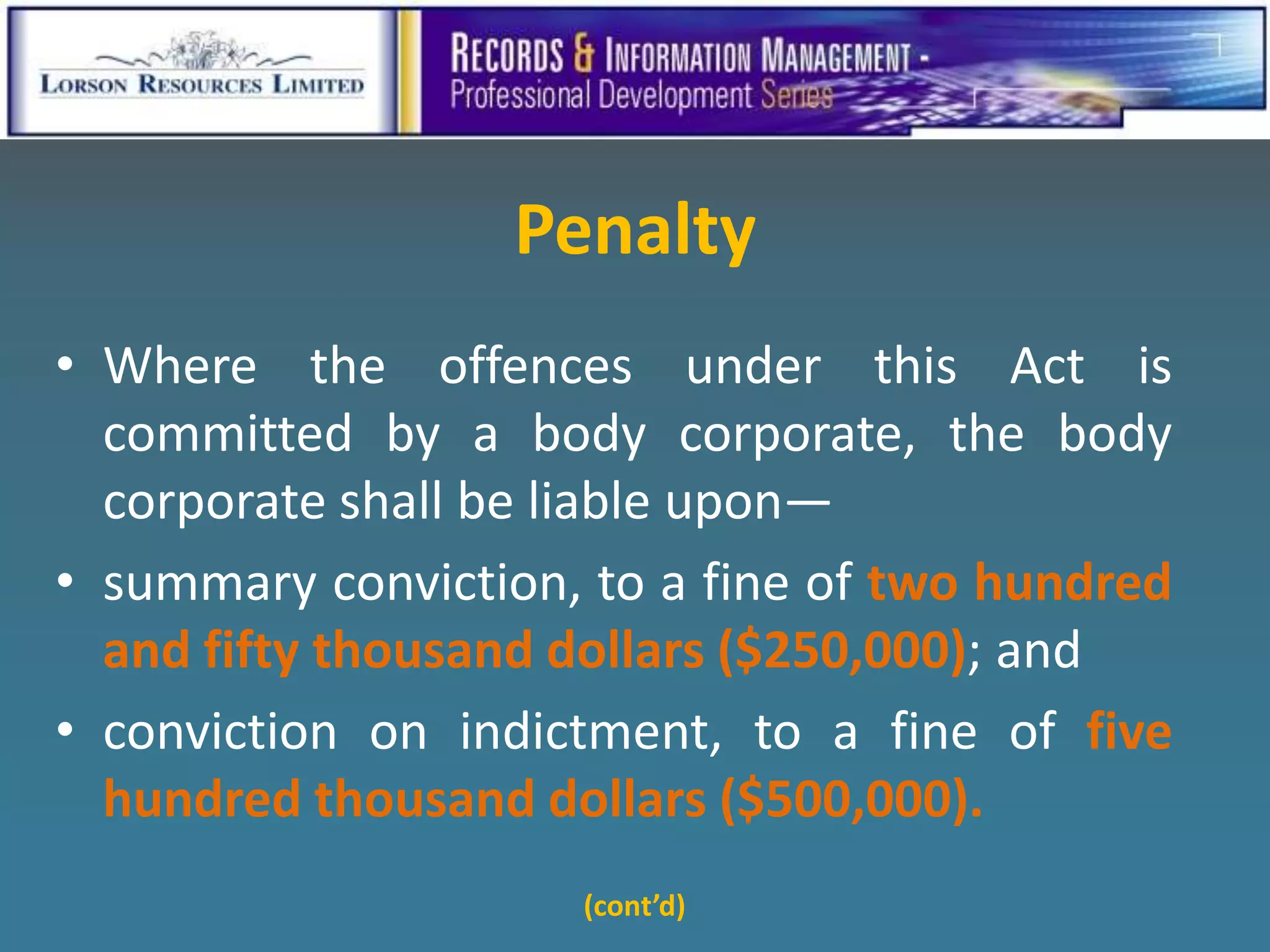 Penalty
• Where the offences under this Act is
  committed by a body corporate, the body
  corporate shall be liable upon—
• summary conviction, to a fine of two hundred
  and fifty thousand dollars ($250,000); and
• conviction on indictment, to a fine of five
  hundred thousand dollars ($500,000).
                     (cont’d)
 