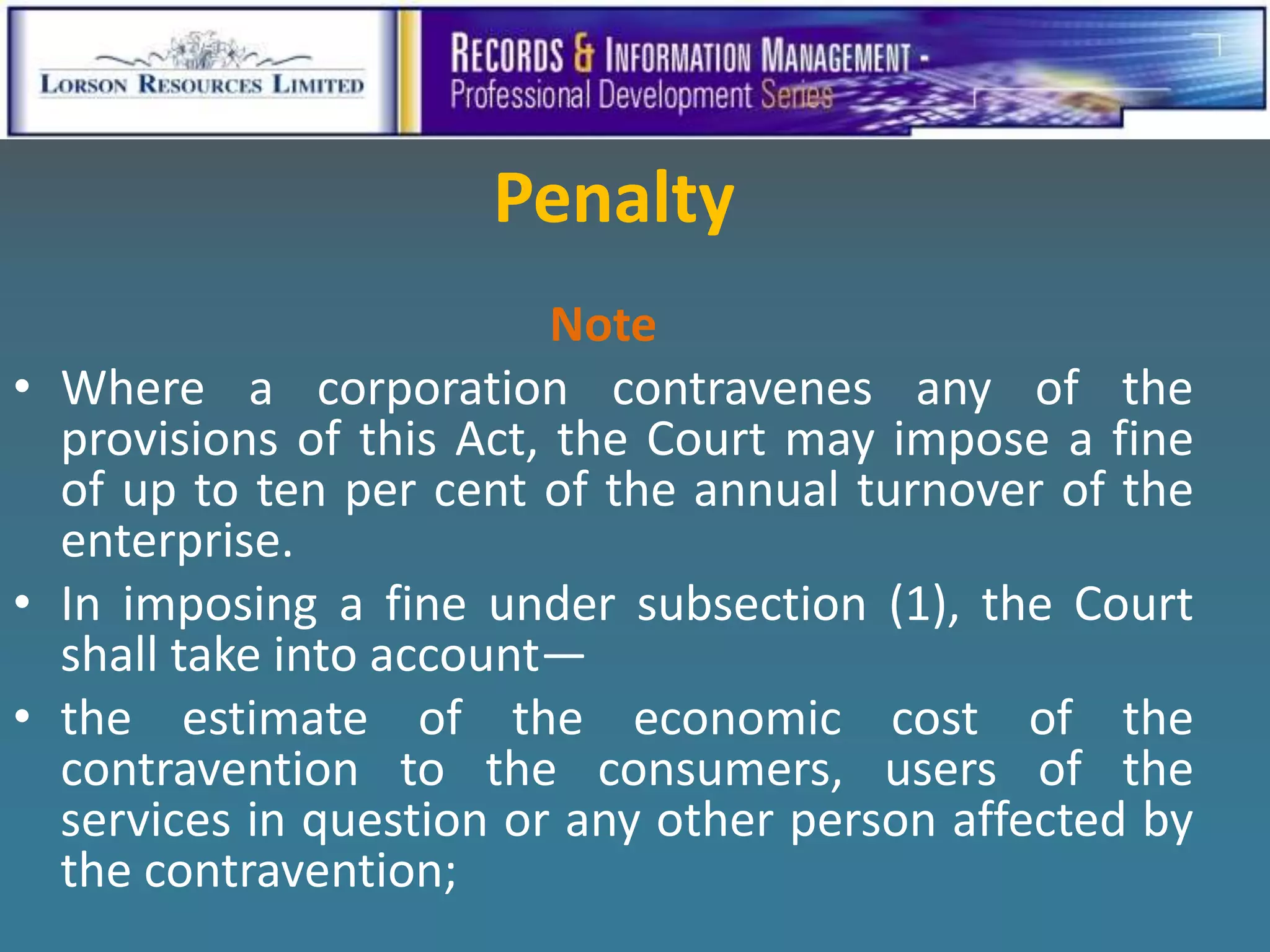 Penalty
                          Note
• Where a corporation contravenes any of the
  provisions of this Act, the Court may impose a fine
  of up to ten per cent of the annual turnover of the
  enterprise.
• In imposing a fine under subsection (1), the Court
  shall take into account—
• the estimate of the economic cost of the
  contravention to the consumers, users of the
  services in question or any other person affected by
  the contravention;
 