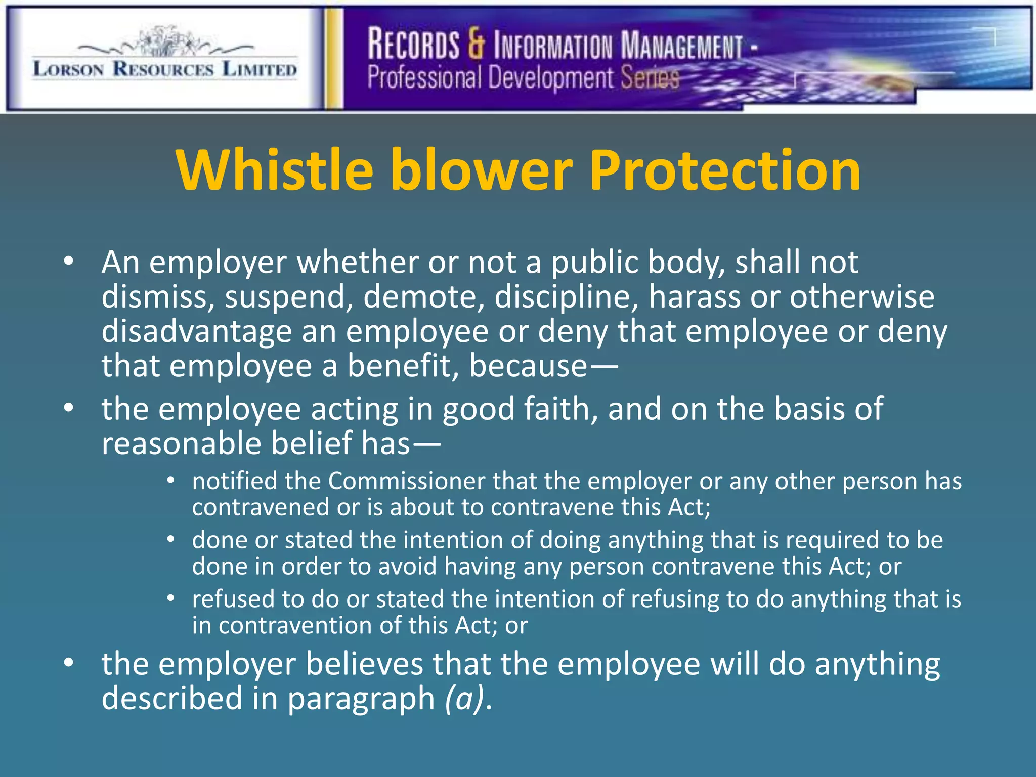 Whistle blower Protection
• An employer whether or not a public body, shall not
  dismiss, suspend, demote, discipline, harass or otherwise
  disadvantage an employee or deny that employee or deny
  that employee a benefit, because—
• the employee acting in good faith, and on the basis of
  reasonable belief has—
      • notified the Commissioner that the employer or any other person has
        contravened or is about to contravene this Act;
      • done or stated the intention of doing anything that is required to be
        done in order to avoid having any person contravene this Act; or
      • refused to do or stated the intention of refusing to do anything that is
        in contravention of this Act; or
• the employer believes that the employee will do anything
  described in paragraph (a).
 