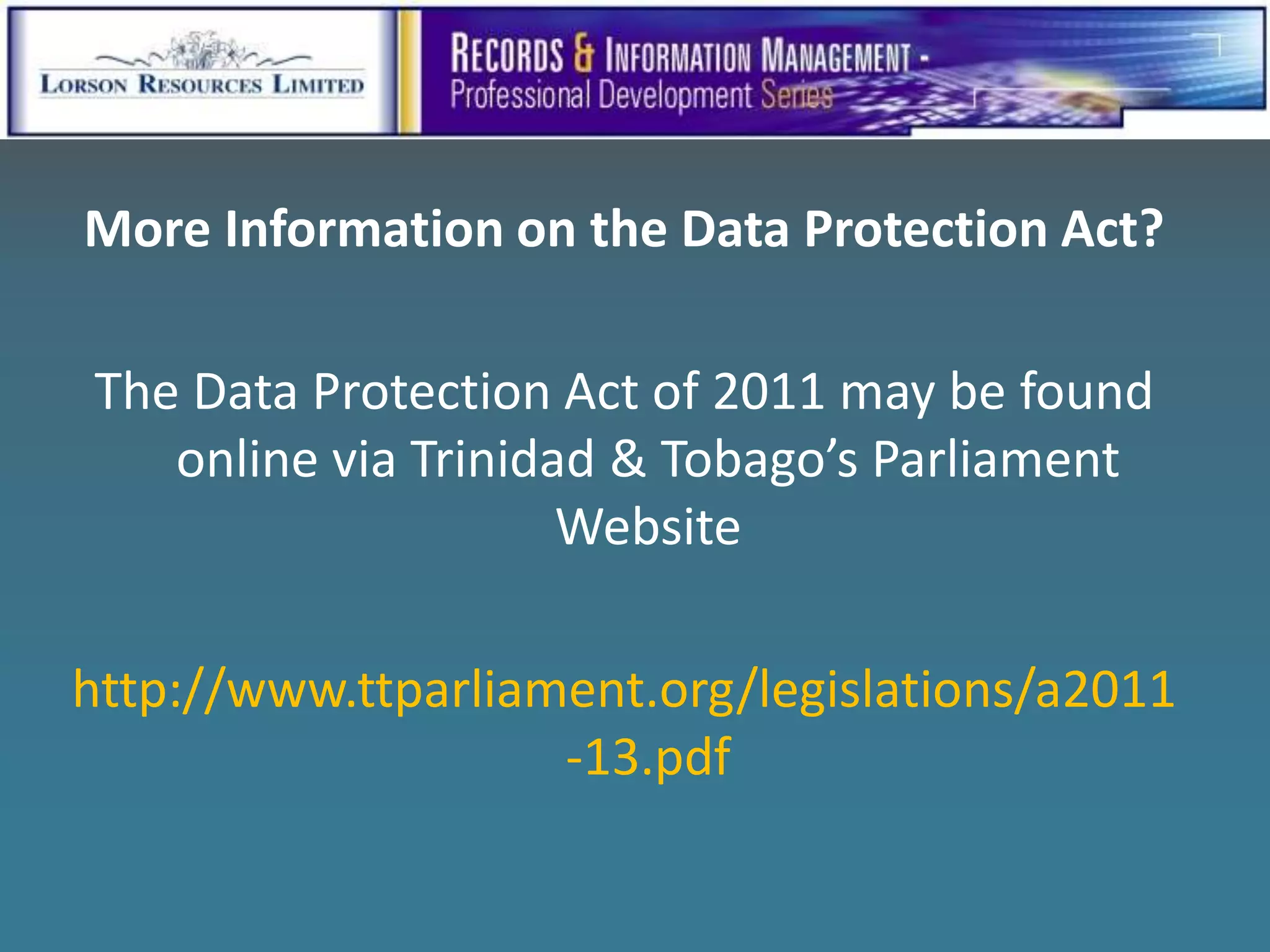 More Information on the Data Protection Act?

The Data Protection Act of 2011 may be found
   online via Trinidad & Tobago’s Parliament
                     Website

http://www.ttparliament.org/legislations/a2011
                    -13.pdf
 