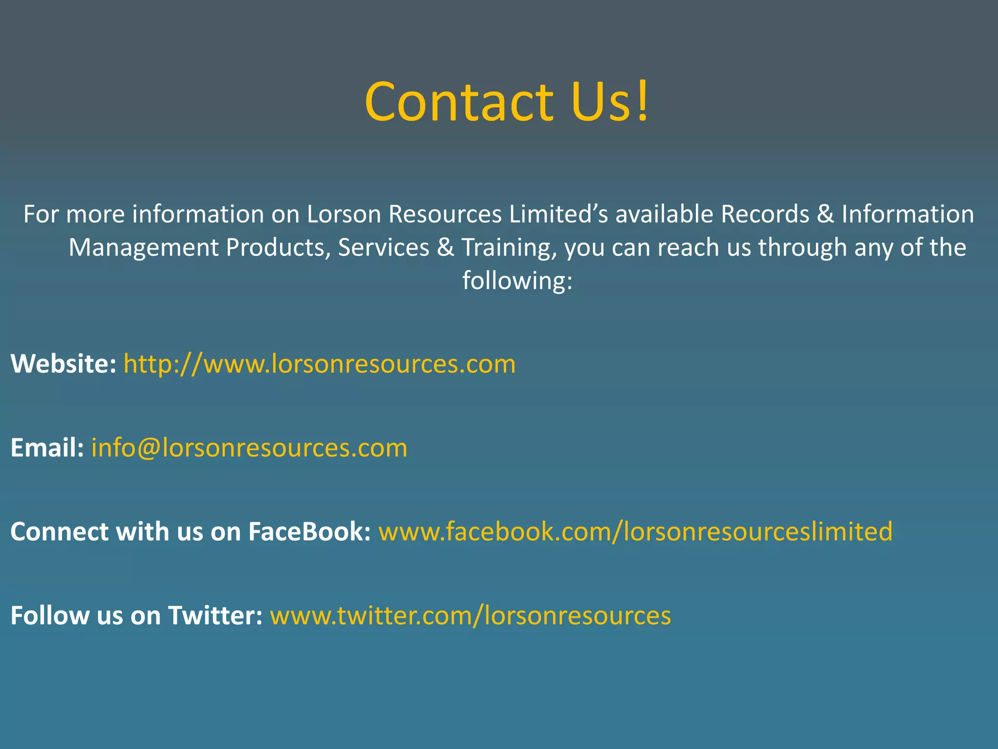 Contact Us!
 For more information on Lorson Resources Limited’s available Records & Information
     Management Products, Services & Training, you can reach us through any of the
                                      following:


Website: http://www.lorsonresources.com

Email: info@lorsonresources.com

Connect with us on FaceBook: www.facebook.com/lorsonresourceslimited

Follow us on Twitter: www.twitter.com/lorsonresources
 