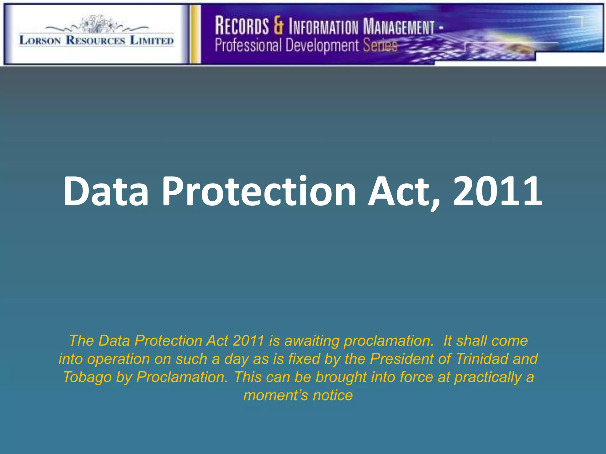 Data Protection Act, 2011


  The Data Protection Act 2011 is awaiting proclamation. It shall come
into operation on such a day as is fixed by the President of Trinidad and
 Tobago by Proclamation. This can be brought into force at practically a
                           moment’s notice
 