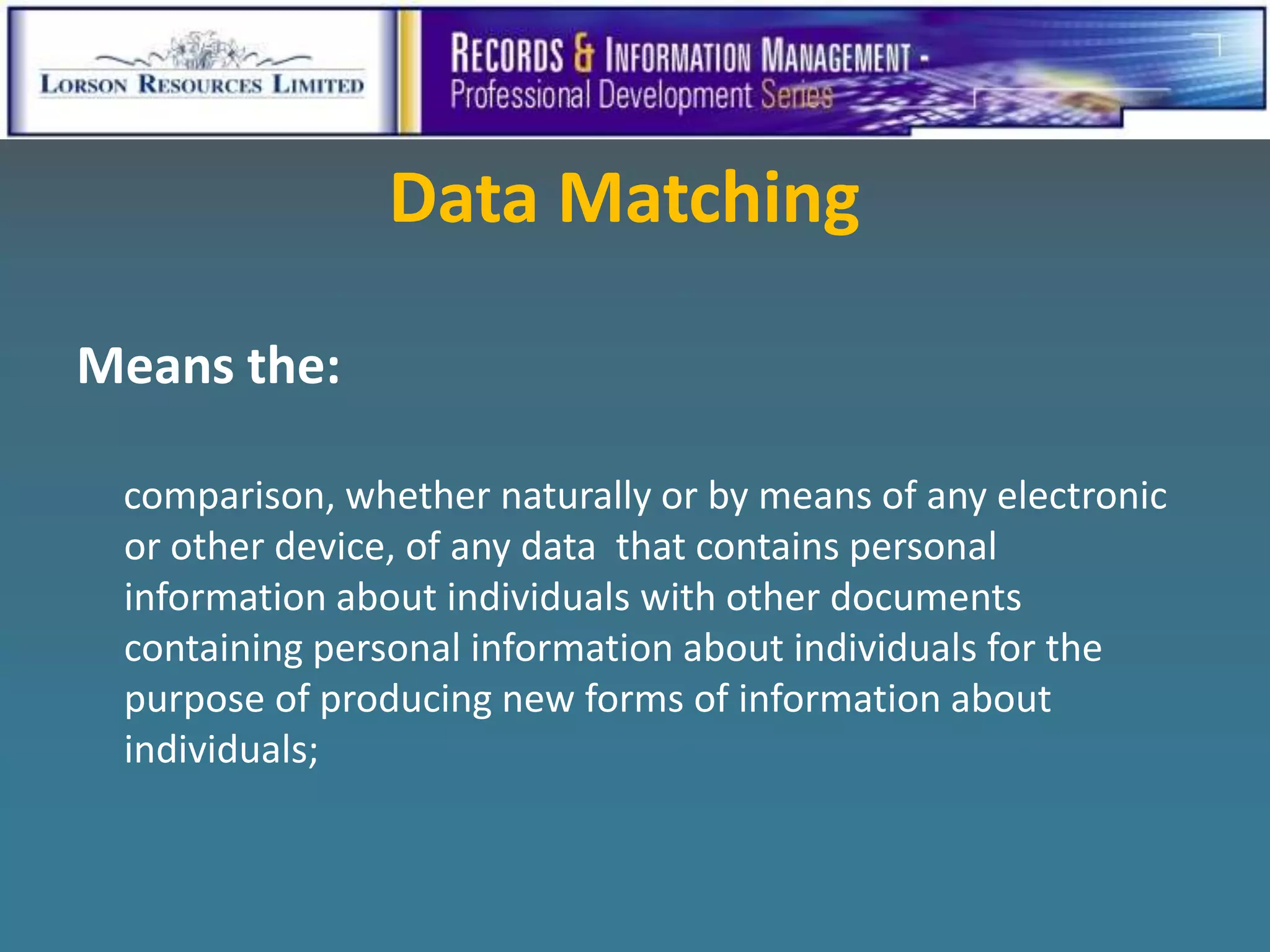 Data Matching

Means the:

 comparison, whether naturally or by means of any electronic
 or other device, of any data that contains personal
 information about individuals with other documents
 containing personal information about individuals for the
 purpose of producing new forms of information about
 individuals;
 