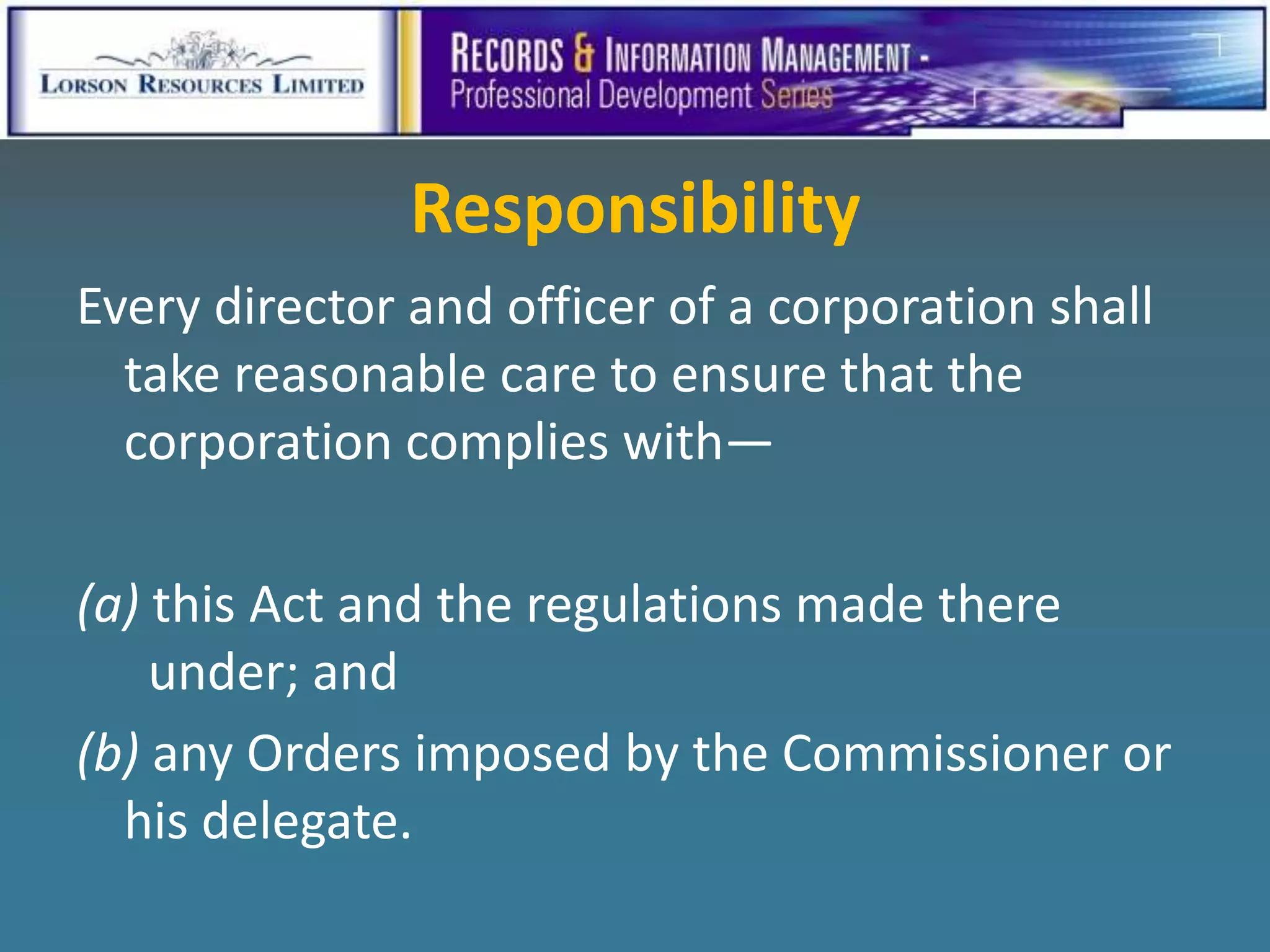 Responsibility
Every director and officer of a corporation shall
  take reasonable care to ensure that the
  corporation complies with—

(a) this Act and the regulations made there
    under; and
(b) any Orders imposed by the Commissioner or
  his delegate.
 