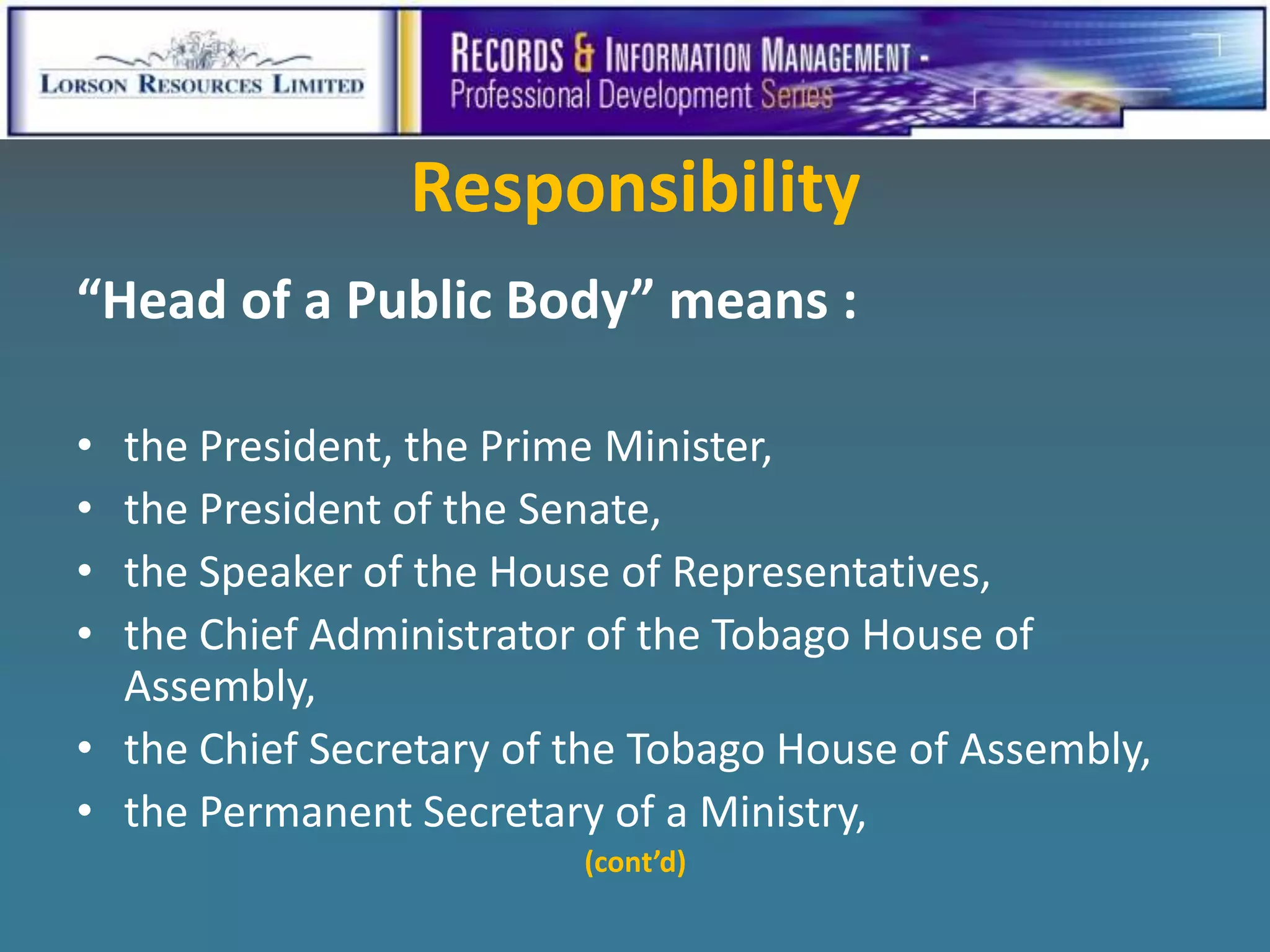 Responsibility
“Head of a Public Body” means :

• the President, the Prime Minister,
• the President of the Senate,
• the Speaker of the House of Representatives,
• the Chief Administrator of the Tobago House of
  Assembly,
• the Chief Secretary of the Tobago House of Assembly,
• the Permanent Secretary of a Ministry,
                         (cont’d)
 