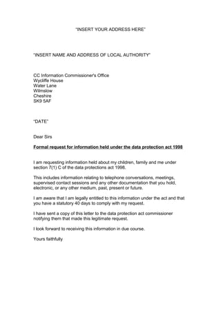 “INSERT YOUR ADDRESS HERE”




“INSERT NAME AND ADDRESS OF LOCAL AUTHORITY”



CC Information Commissioner's Office
Wycliffe House
Water Lane
Wilmslow
Cheshire
SK9 5AF



“DATE”


Dear Sirs

Formal request for information held under the data protection act 1998


I am requesting information held about my children, family and me under
section 7(1) C of the data protections act 1998.

This includes information relating to telephone conversations, meetings,
supervised contact sessions and any other documentation that you hold,
electronic, or any other medium, past, present or future.

I am aware that I am legally entitled to this information under the act and that
you have a statutory 40 days to comply with my request.

I have sent a copy of this letter to the data protection act commissioner
notifying them that made this legitimate request.

I look forward to receiving this information in due course.

Yours faithfully
 
