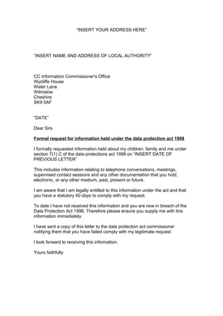 “INSERT YOUR ADDRESS HERE”




“INSERT NAME AND ADDRESS OF LOCAL AUTHORITY”



CC Information Commissioner's Office
Wycliffe House
Water Lane
Wilmslow
Cheshire
SK9 5AF


“DATE”

Dear Sirs

Formal request for information held under the data protection act 1998

I formally requested information held about my children, family and me under
section 7(1) C of the data protections act 1998 on “INSERT DATE OF
PREVIOUS LETTER”

This includes information relating to telephone conversations, meetings,
supervised contact sessions and any other documentation that you hold,
electronic, or any other medium, past, present or future.

I am aware that I am legally entitled to this information under the act and that
you have a statutory 40 days to comply with my request.

To date I have not received this information and you are now in breach of the
Data Protection Act 1998. Therefore please ensure you supply me with this
information immediately.

I have sent a copy of this letter to the data protection act commissioner
notifying them that you have failed comply with my legitimate request.

I look forward to receiving this information.

Yours faithfully
 