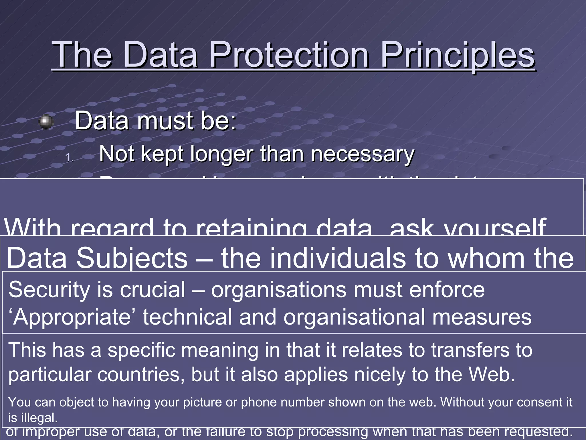 The Data Protection Principles Data must be: Not kept longer than necessary Processed in accordance with the data subject’s rights Secure Not transferred to countries without adequate protection With regard to retaining data, ask yourself why it needs to be kept beyond a certain date Data Subjects – the individuals to whom the personal data relate Dead persons are not regarded as data subjects Data subjects can notably ask for copies of data held about them . The data controller has a maximum of 40 days in which to respond. But the data subject is also entitled to compensation if (s)he can prove &quot;substantial damage or substantial distress&quot; as a result of improper use of data, or the failure to stop processing when that has been requested.  Security is crucial – organisations must enforce ‘Appropriate’ technical and organisational measures against unauthorised or unlawful processing of personal data &quot;Appropriate&quot; means that it must be adequate for the nature of the data in question - but also that it must take account of technological advances (for example, forms of encryption).  This has a specific meaning in that it relates to transfers to particular countries, but it also applies nicely to the Web . You can object to having your picture or phone number shown on the web. Without your consent it is illegal. 