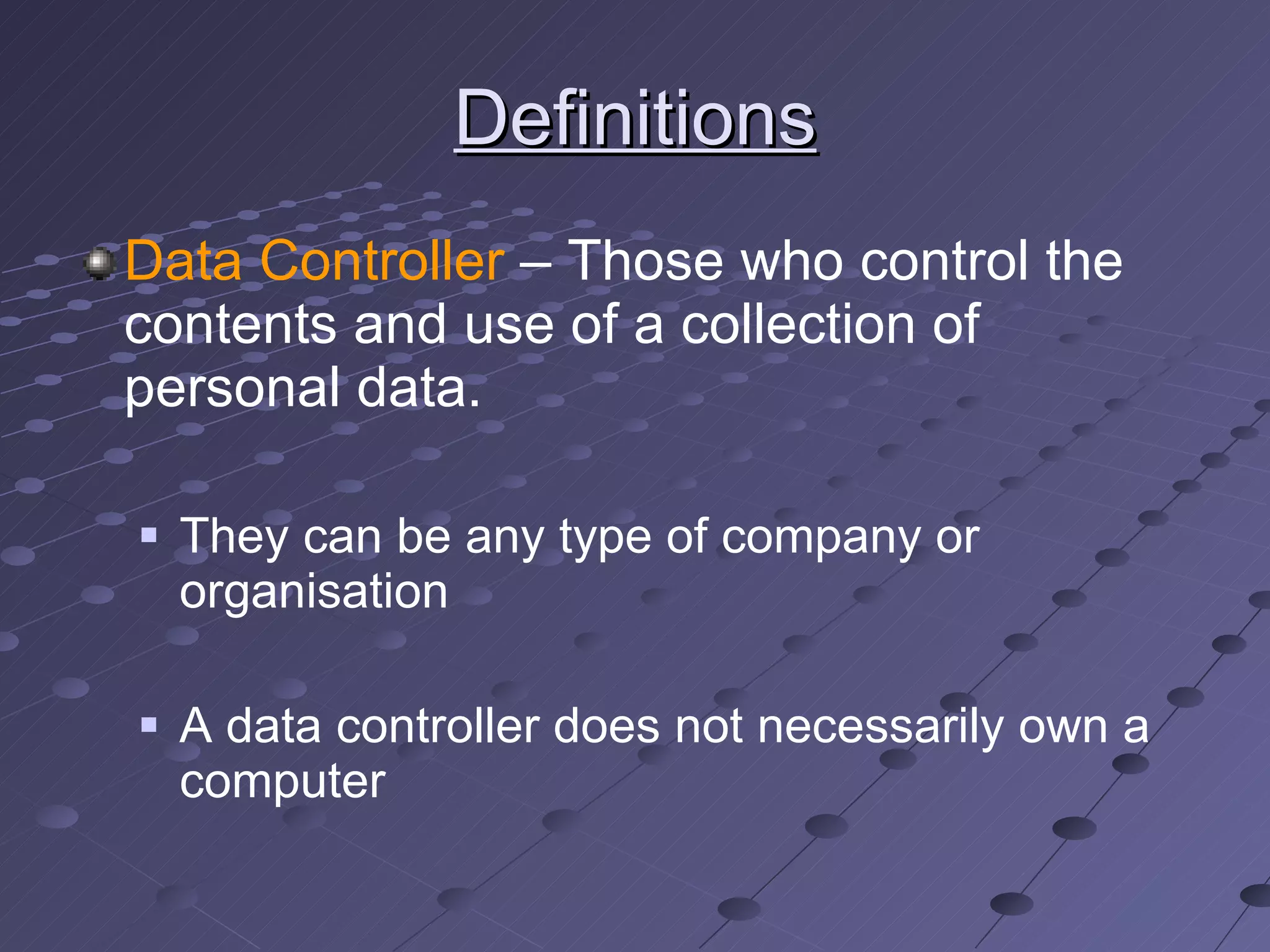 Definitions Data Controller  – Those who control the contents and use of a collection of personal data. They can be any type of company or organisation A data controller does not necessarily own a computer 