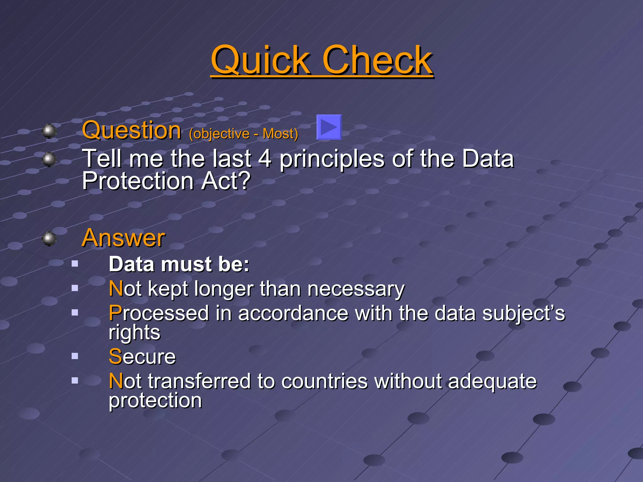 Quick Check Question  (objective - Most) Tell me the last 4 principles of the Data Protection Act? Answer Data must be: N ot kept longer than necessary P rocessed in accordance with the data subject’s rights S ecure N ot transferred to countries without adequate protection 
