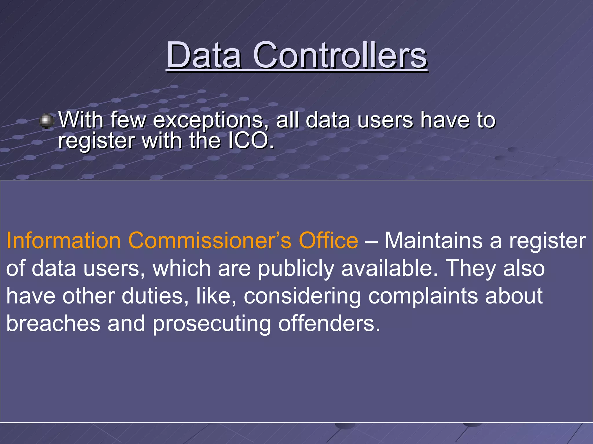 Data Controllers With few exceptions, all data users have to register with the ICO. They must give their name and address together with broad descriptions of: The items of data held The purpose for which the data are held Who will have access to the data The types of organisations to whom the information   may be disclosed i.e. shown or passed on to Any overseas countries or territories to which the data may be transferred. Information Commissioner’s Office  – Maintains a register of data users, which are publicly available. They also have other duties, like, considering complaints about breaches and prosecuting offenders. 