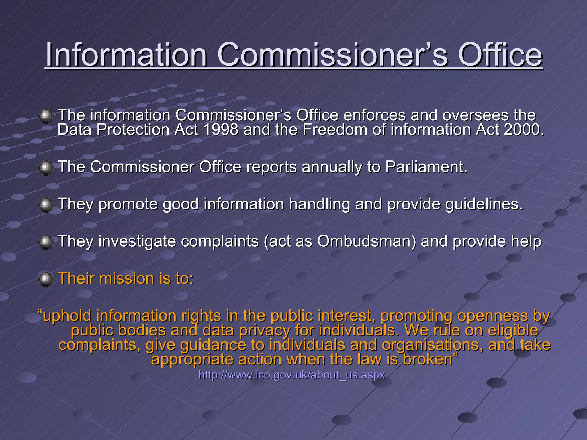 Information Commissioner’s Office The information Commissioner’s Office enforces and oversees the Data Protection Act 1998 and the Freedom of information Act 2000. The Commissioner Office reports annually to Parliament.  They promote good information handling and provide guidelines. They investigate complaints (act as Ombudsman) and provide help Their mission is to: “ uphold information rights in the public interest, promoting openness by public bodies and data privacy for individuals. We rule on eligible complaints, give guidance to individuals and organisations, and take appropriate action when the law is broken” http://www.ico.gov.uk/about_us.aspx   