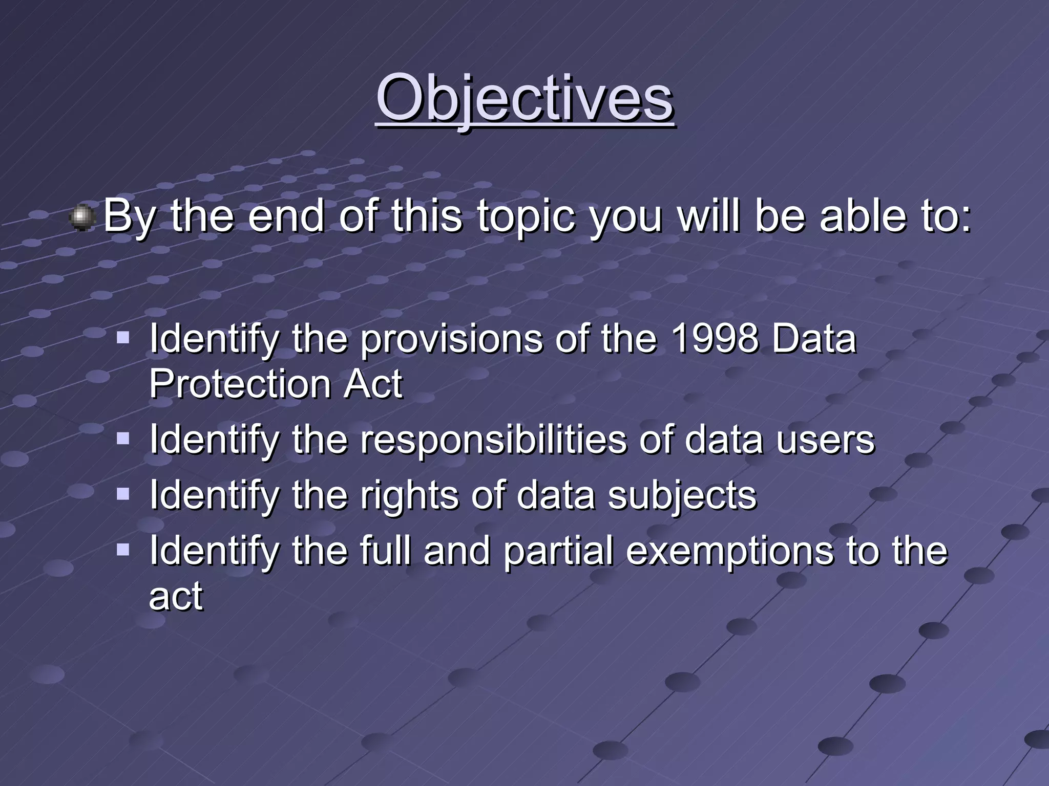 Objectives By the end of this topic you will be able to: Identify the provisions of the 1998 Data Protection Act Identify the responsibilities of data users Identify the rights of data subjects Identify the full and partial exemptions to the act 