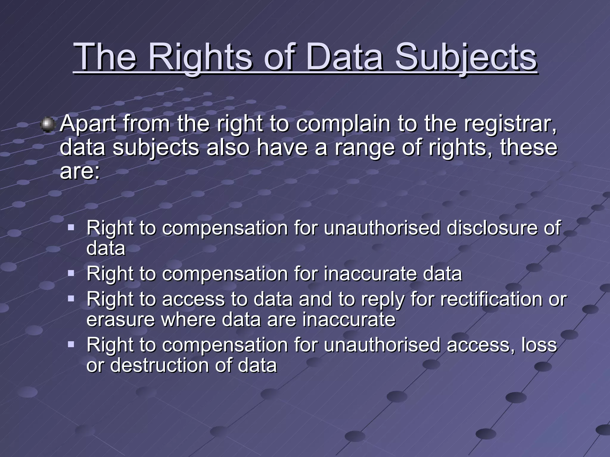 The Rights of Data Subjects Apart from the right to complain to the registrar, data subjects also have a range of rights, these are: Right to compensation for unauthorised disclosure of data Right to compensation for inaccurate data Right to access to data and to reply for rectification or erasure where data are inaccurate Right to compensation for unauthorised access, loss or destruction of data 