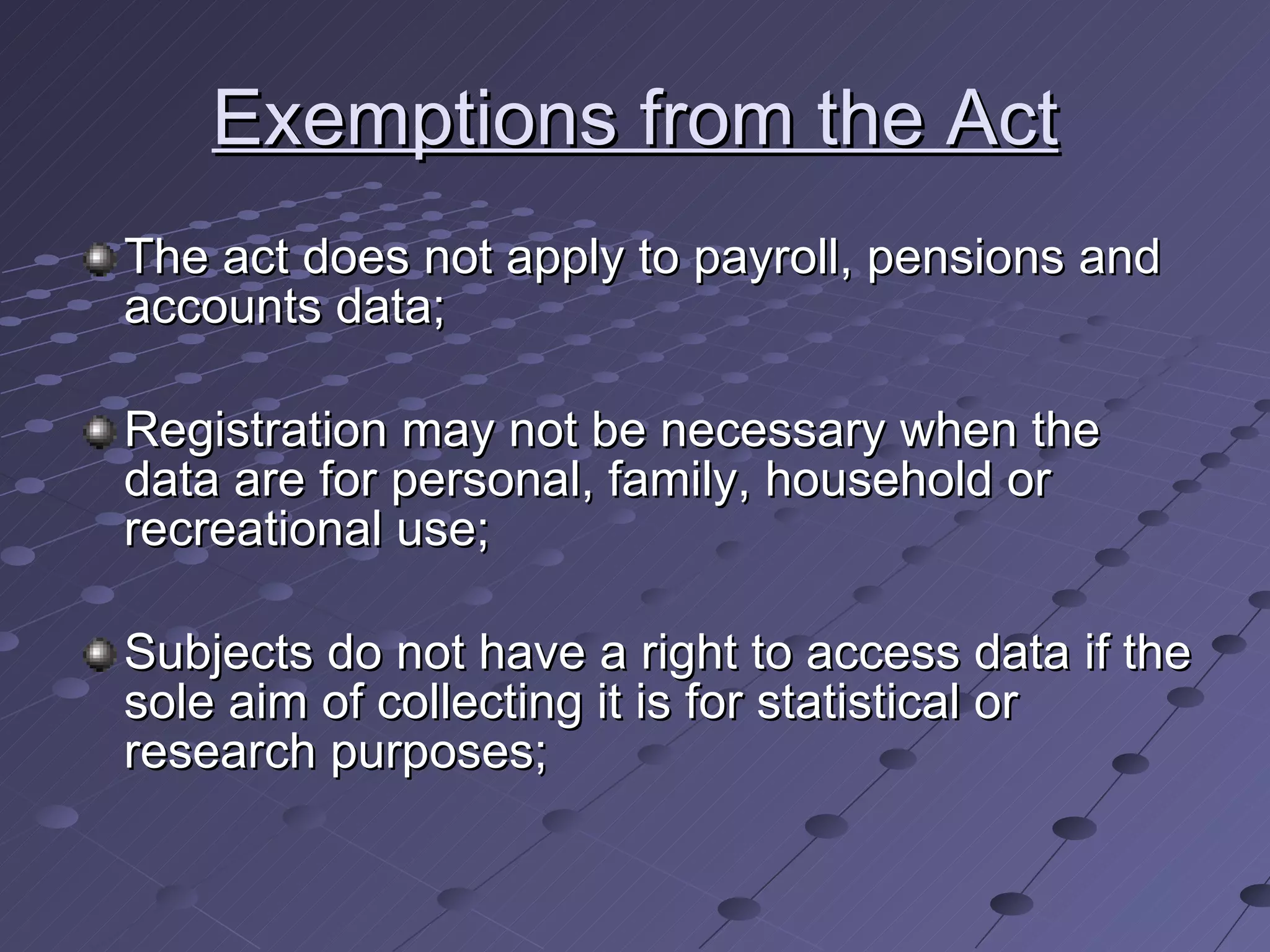Exemptions from the Act The act does not apply to payroll, pensions and accounts data; Registration may not be necessary when the data are for personal, family, household or recreational use; Subjects do not have a right to access data if the sole aim of collecting it is for statistical or research purposes; 