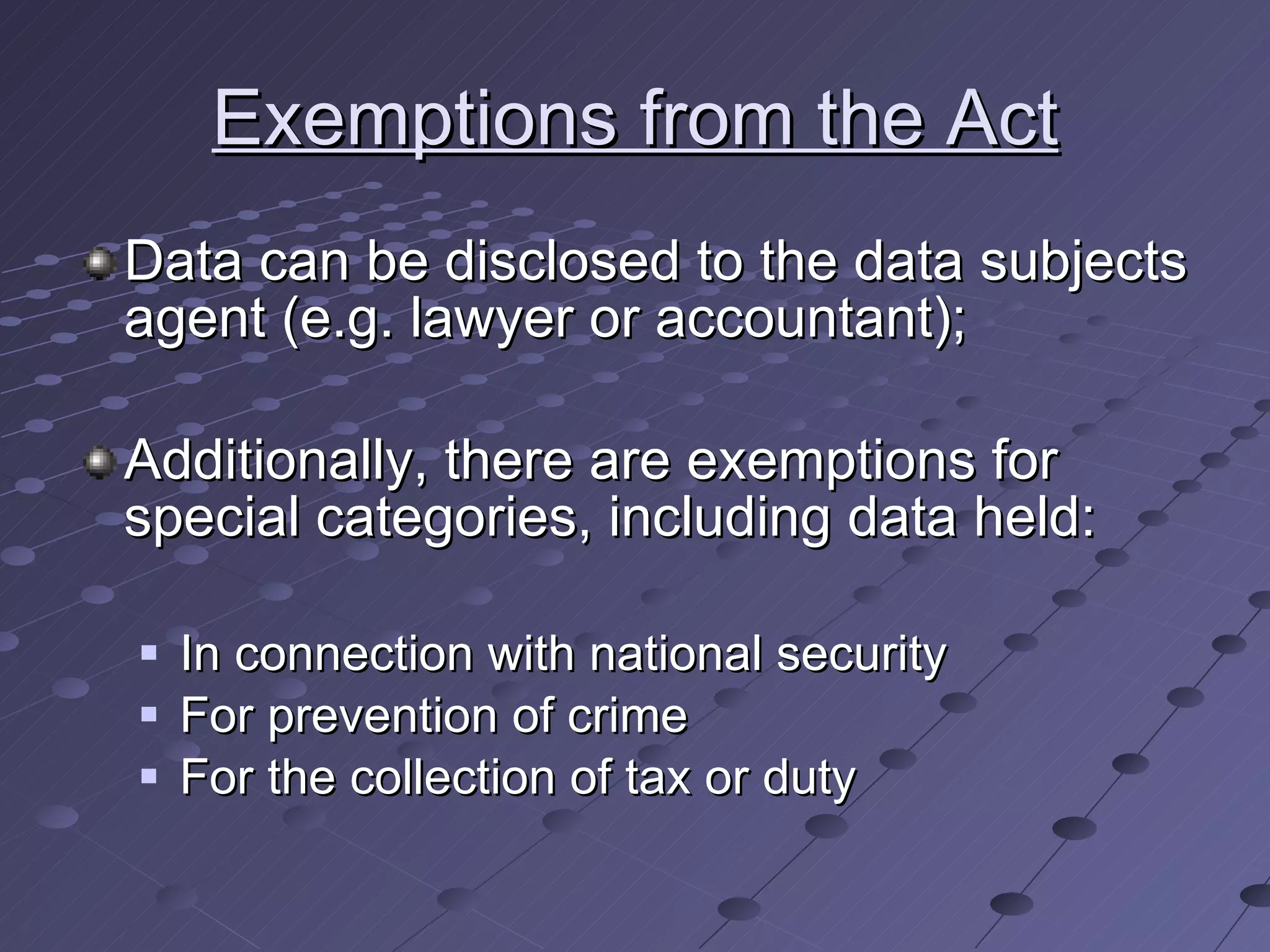 Exemptions from the Act Data can be disclosed to the data subjects agent (e.g. lawyer or accountant); Additionally, there are exemptions for special categories, including data held: In connection with national security For prevention of crime For the collection of tax or duty 