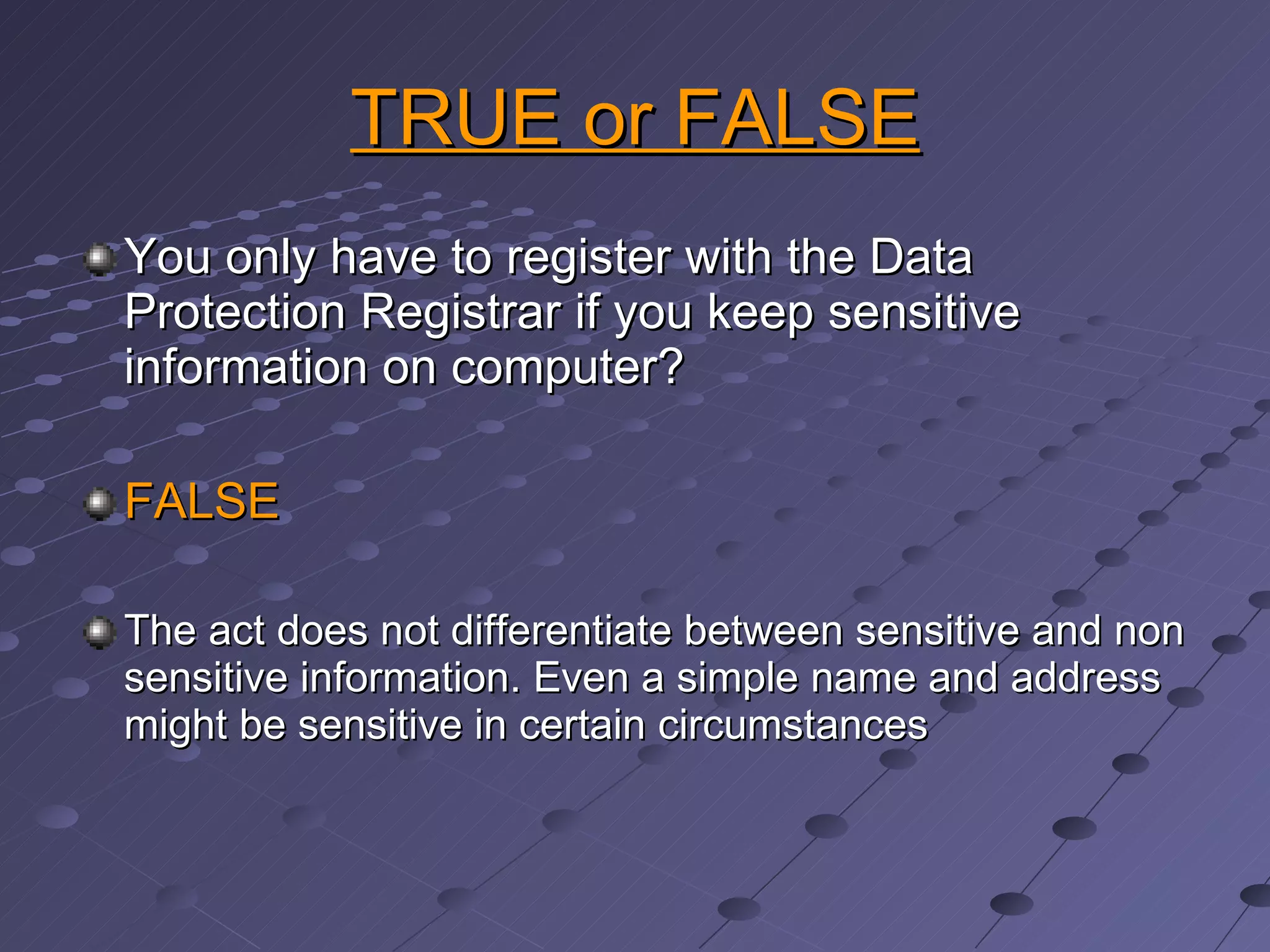 TRUE or FALSE You only have to register with the Data Protection Registrar if you keep sensitive information on computer? FALSE The act does not differentiate between sensitive and non sensitive information. Even a simple name and address might be sensitive in certain circumstances 