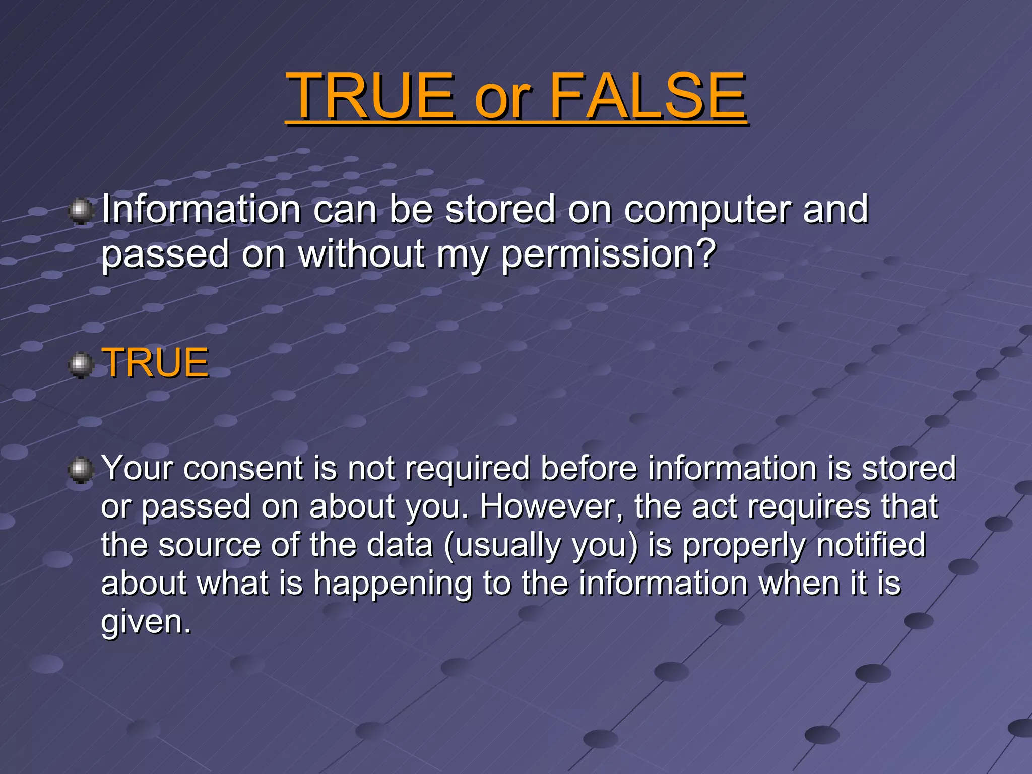 TRUE or FALSE Information can be stored on computer and passed on without my permission? TRUE Your consent is not required before information is stored or passed on about you. However, the act requires that the source of the data (usually you) is properly notified about what is happening to the information when it is given. 