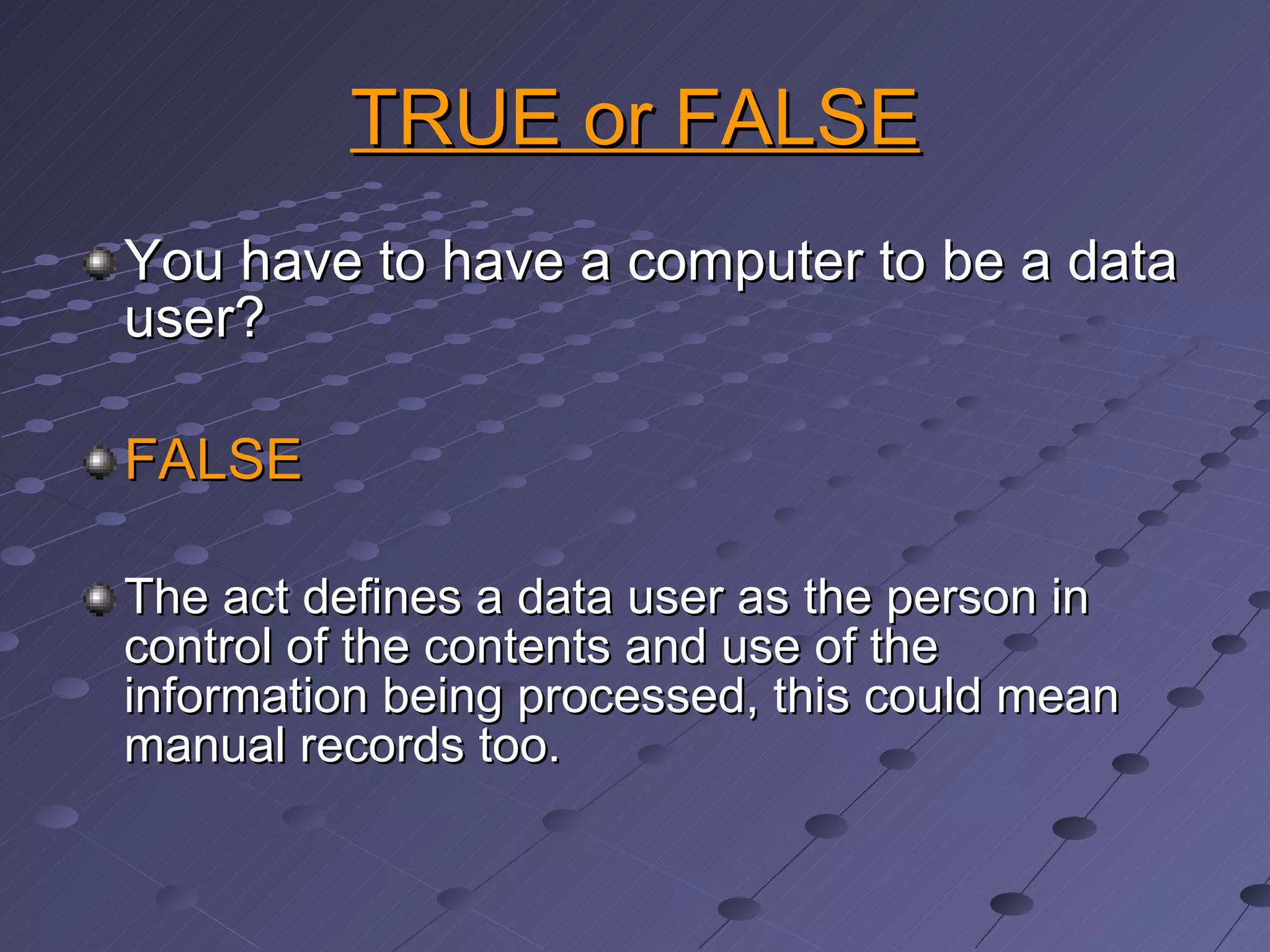 TRUE or FALSE You have to have a computer to be a data user? FALSE The act defines a data user as the person in control of the contents and use of the information being processed, this could mean  manual records too. 