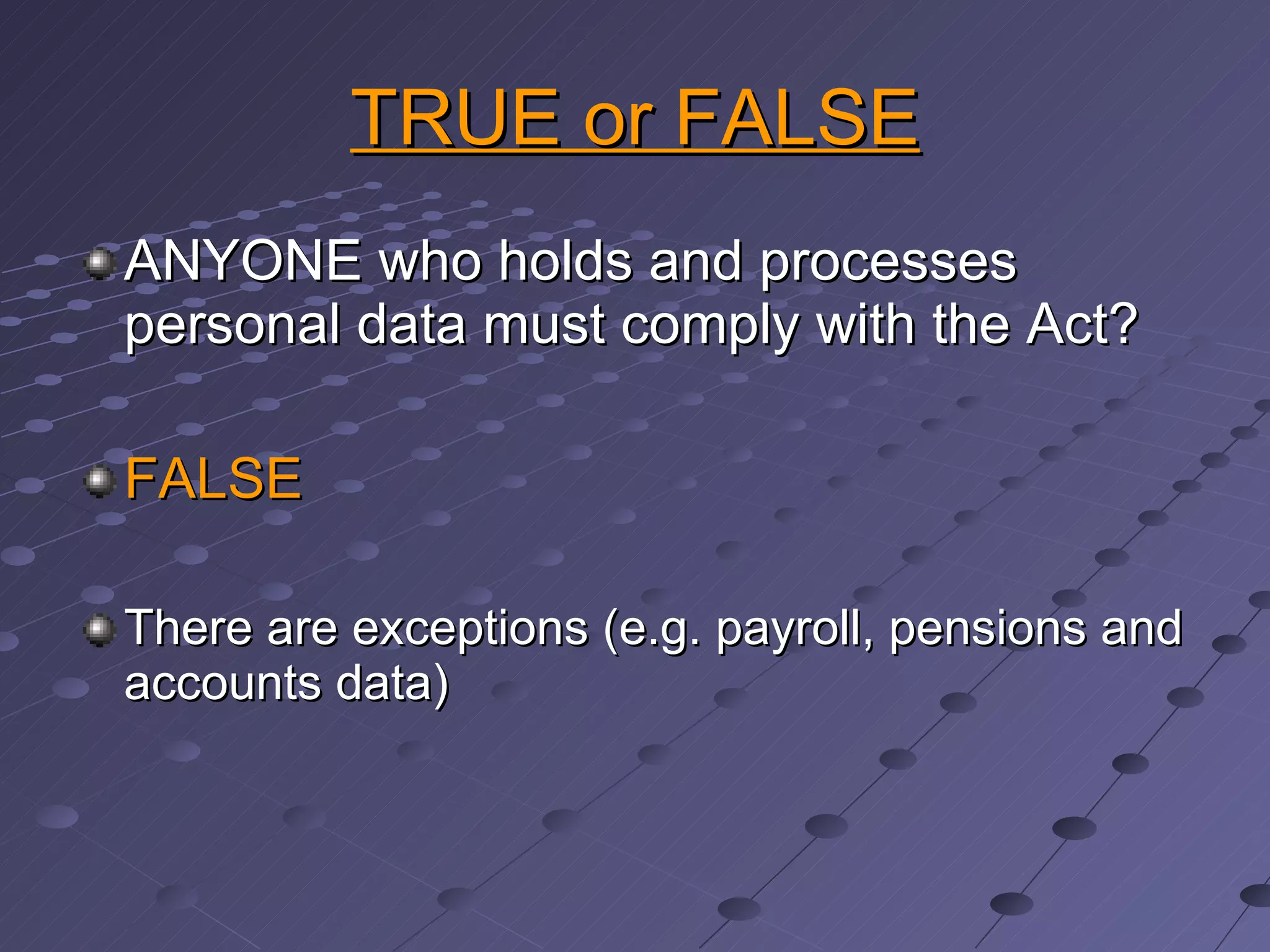 TRUE or FALSE ANYONE who holds and processes personal data must comply with the Act? FALSE There are exceptions (e.g. payroll, pensions and accounts data) 