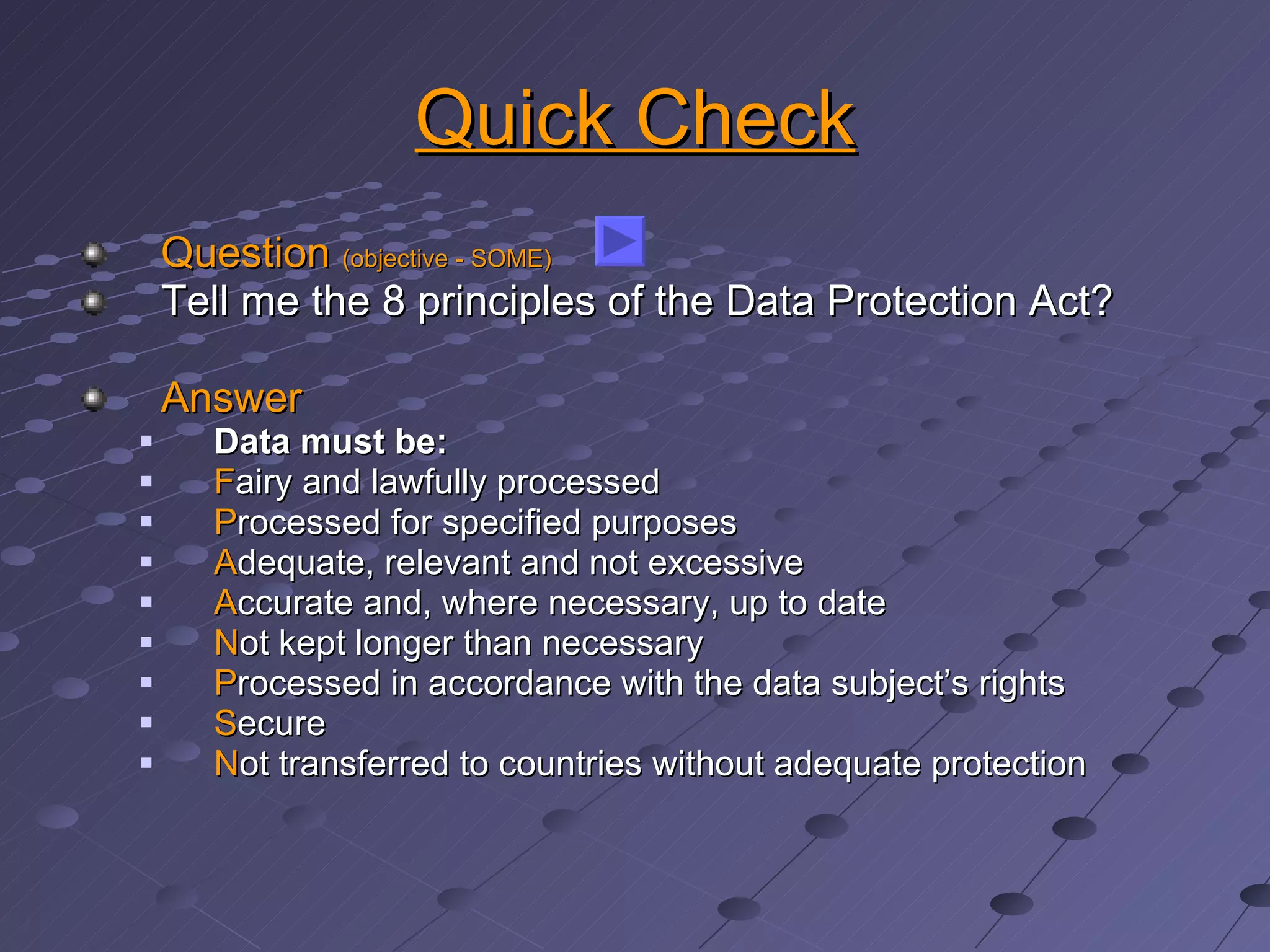 Quick Check Question  (objective - SOME) Tell me the 8 principles of the Data Protection Act? Answer Data must be: F airy and lawfully processed P rocessed for specified purposes A dequate, relevant and not excessive A ccurate and, where necessary, up to date N ot kept longer than necessary P rocessed in accordance with the data subject’s rights S ecure N ot transferred to countries without adequate protection 