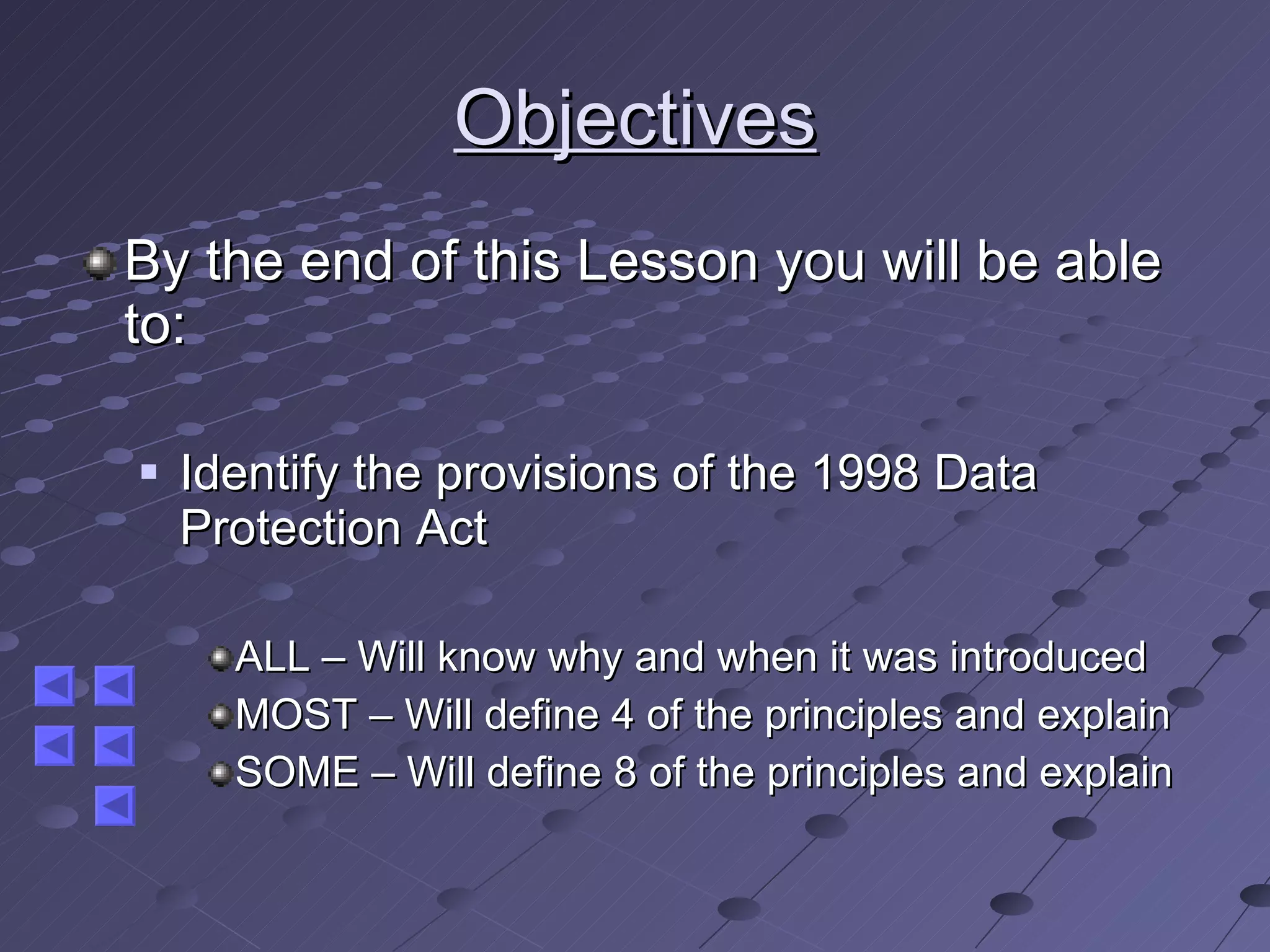 Objectives By the end of this Lesson you will be able to: Identify the provisions of the 1998 Data Protection Act ALL – Will know why and when it was introduced MOST – Will define 4 of the principles and explain SOME – Will define 8 of the principles and explain 