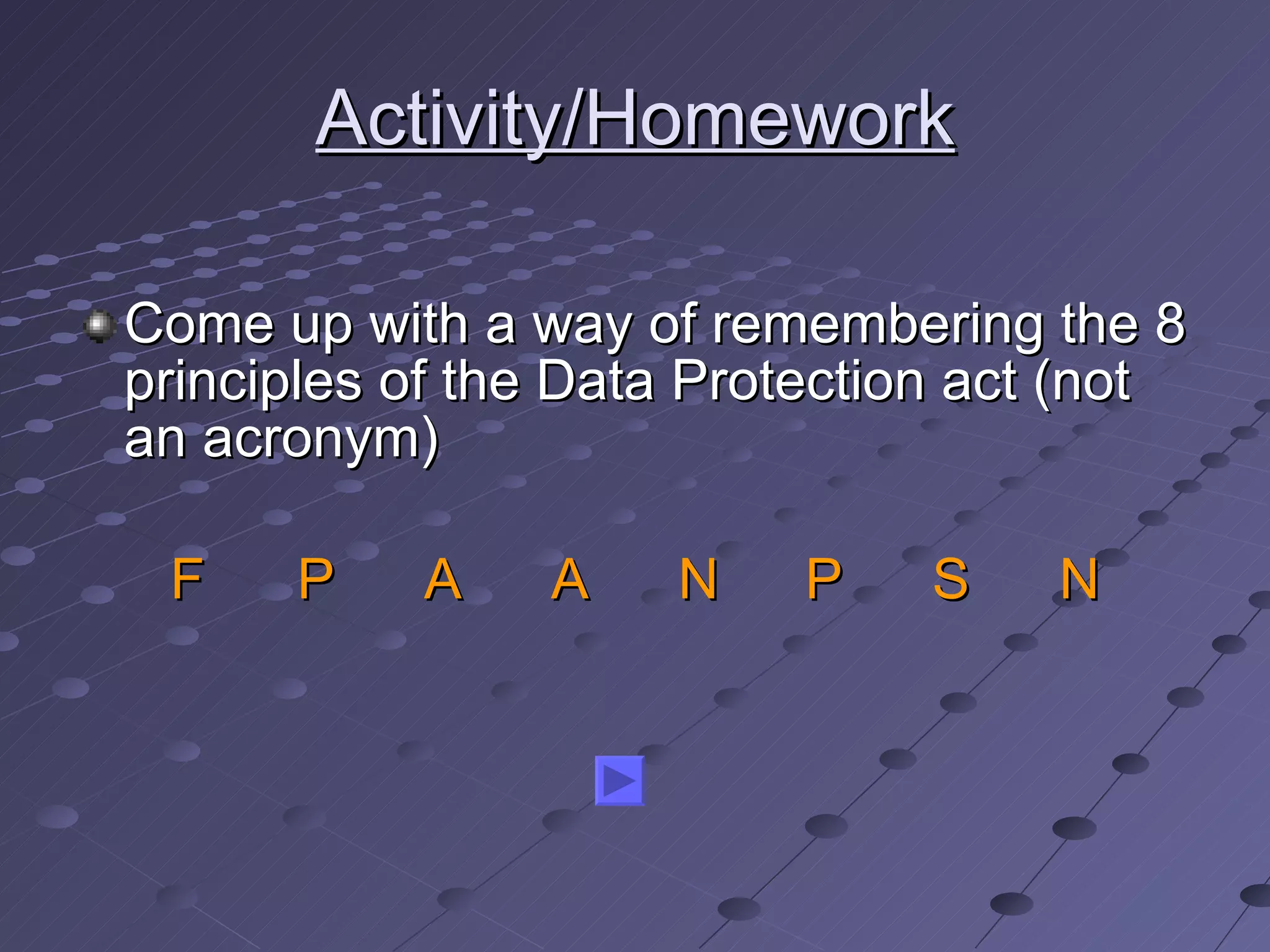 Activity/Homework Come up with a way of remembering the 8 principles of the Data Protection act (not an acronym) F P A A N P S N 