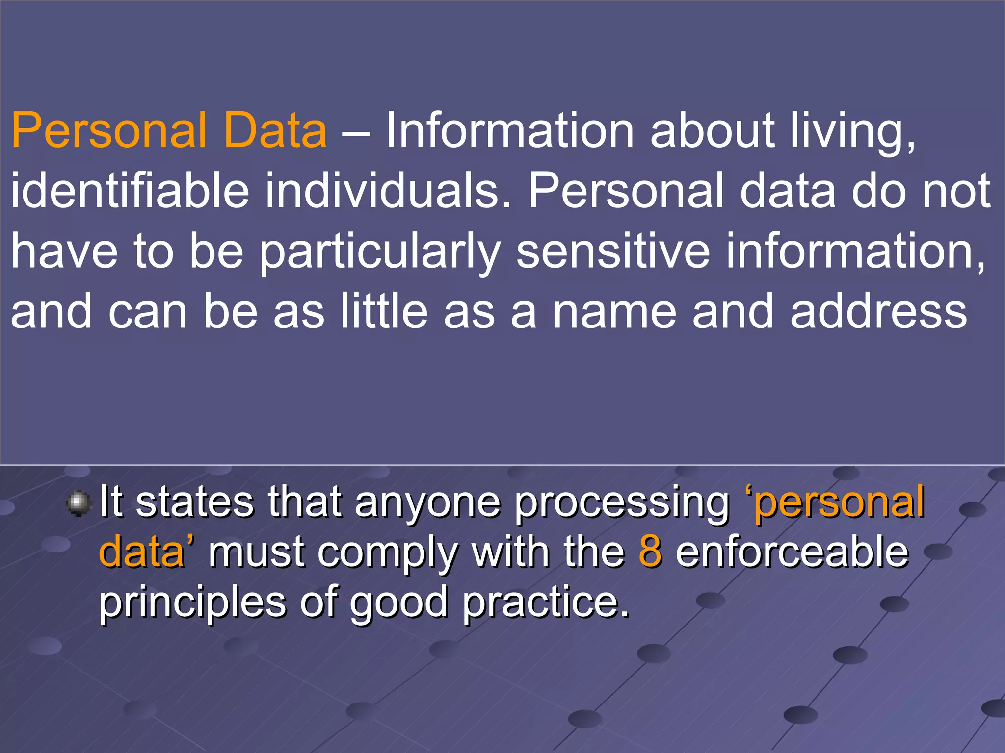 The Data Protection Act WHEN was it introduced? The Data Protection Act became law on 12 th  July 1984 and was updated in 1998 It states that anyone processing  ‘personal data’  must comply with the  8  enforceable principles of good practice. Personal Data  – Information about living, identifiable individuals. Personal data do not have to be particularly sensitive information, and can be as little as a name and address  
