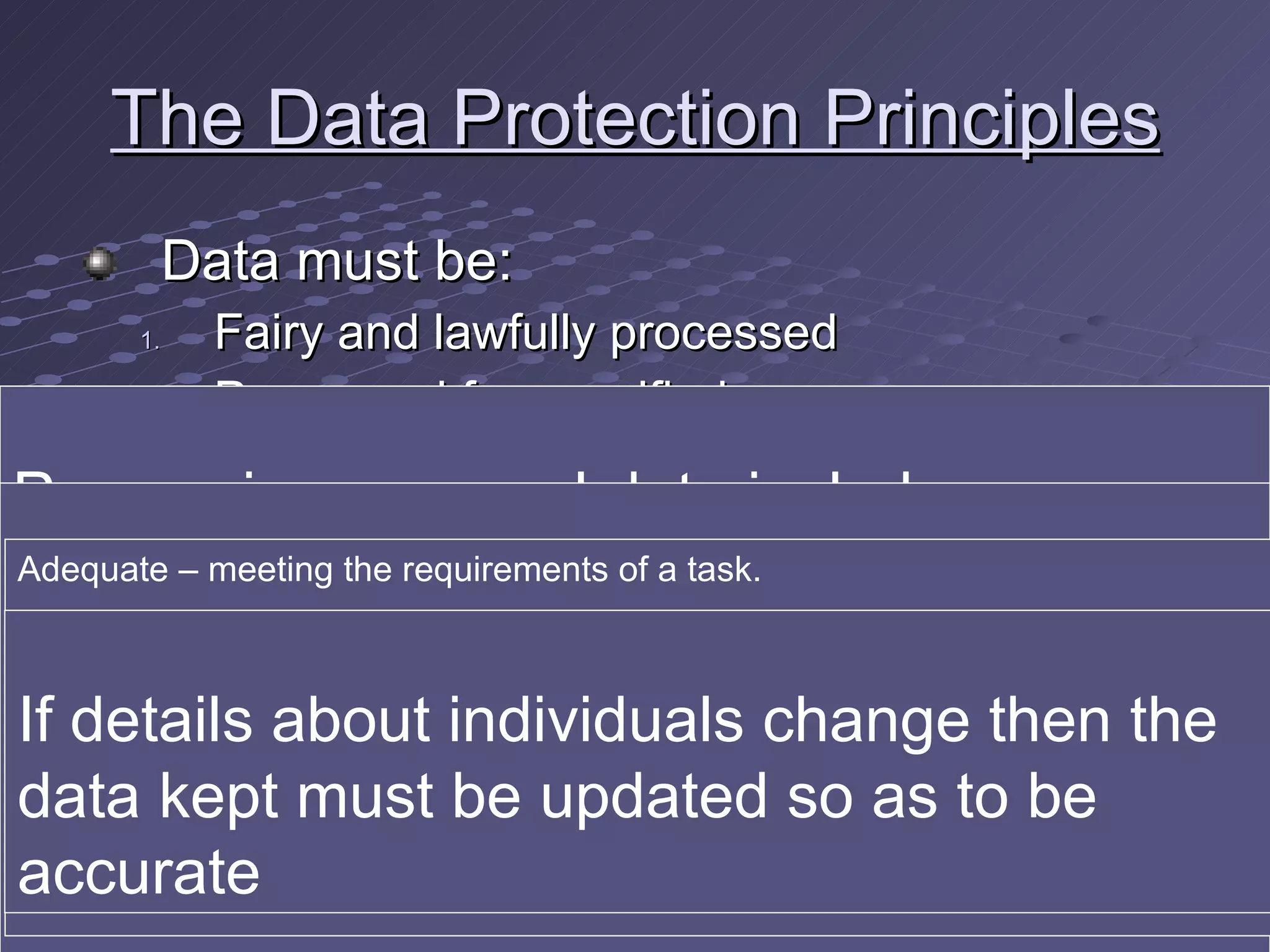 The Data Protection Principles Data must be: Fairy and lawfully processed Processed for specified purposes Adequate, relevant and not excessive Accurate and, where necessary, up to date Processing personal data includes collecting, storing, accessing, changing and destroying any information about you. So this must be done fairly, which means telling the subject why the data is being collected and not obtaining it from third parties You must notify the Data Protection Commissioner of all intended uses of data and any processing must match one of those uses Adequate – meeting the requirements of a task. If someone asks for “Extra” information (for example “Are you married” when booking in to a hotel), just quote Principle 3 when declining If details about individuals change then the data kept must be updated so as to be accurate 