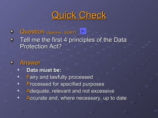 Quick Check Question  (objective - MOST) Tell me the first 4 principles of the Data Protection Act? Answer Data must be: F airy and lawfully processed P rocessed for specified purposes A dequate, relevant and not excessive A ccurate and, where necessary, up to date 