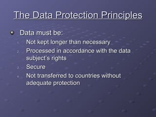 The Data Protection Principles Data must be: Not kept longer than necessary Processed in accordance with the data subject’s rights Secure Not transferred to countries without adequate protection 