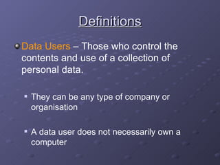 Definitions Data Users  – Those who control the contents and use of a collection of personal data. They can be any type of company or organisation A data user does not necessarily own a computer 
