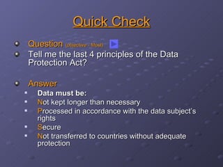 Quick Check Question  (objective - Most) Tell me the last 4 principles of the Data Protection Act? Answer Data must be: N ot kept longer than necessary P rocessed in accordance with the data subject’s rights S ecure N ot transferred to countries without adequate protection 