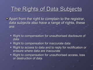The Rights of Data Subjects Apart from the right to complain to the registrar, data subjects also have a range of rights, these are: Right to compensation for unauthorised disclosure of data Right to compensation for inaccurate data Right to access to data and to reply for rectification or erasure where data are inaccurate Right to compensation for unauthorised access, loss or destruction of data 