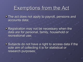 Exemptions from the Act The act does not apply to payroll, pensions and accounts data; Registration may not be necessary when the data are for personal, family, household or recreational use; Subjects do not have a right to access data if the sole aim of collecting it is for statistical or research purposes; 