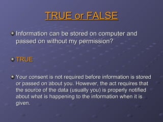 TRUE or FALSE Information can be stored on computer and passed on without my permission? TRUE Your consent is not required before information is stored or passed on about you. However, the act requires that the source of the data (usually you) is properly notified about what is happening to the information when it is given. 