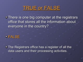 TRUE or FALSE There is one big computer at the registrars office that stores all the information about everyone in the country? FALSE The Registrars office has a register of all the data users and their processing activities. 