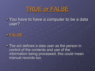 TRUE or FALSE You have to have a computer to be a data user? FALSE The act defines a data user as the person in control of the contents and use of the information being processed, this could mean  manual records too. 