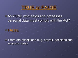 TRUE or FALSE ANYONE who holds and processes personal data must comply with the Act? FALSE There are exceptions (e.g. payroll, pensions and accounts data) 