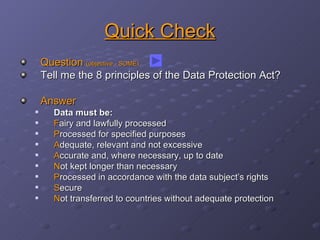 Quick Check Question  (objective - SOME) Tell me the 8 principles of the Data Protection Act? Answer Data must be: F airy and lawfully processed P rocessed for specified purposes A dequate, relevant and not excessive A ccurate and, where necessary, up to date N ot kept longer than necessary P rocessed in accordance with the data subject’s rights S ecure N ot transferred to countries without adequate protection 