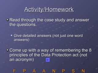 Activity/Homework Read through the case study and answer the questions. Give detailed answers (not just one word answers) Come up with a way of remembering the 8 principles of the Data Protection act (not an acronym) F P A A N P S N 