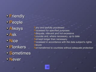 F riendly P eople A lways A sk N ice P lonkers S ometimes N ever F airy and lawfully processed P rocessed for specified purposes A dequate, relevant and not excessive A ccurate and, where necessary, up to date N ot kept longer than necessary P rocessed in accordance with the data subject’s rights S ecure N ot transferred to countries without adequate protection 