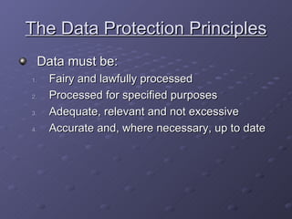 The Data Protection Principles Data must be: Fairy and lawfully processed Processed for specified purposes Adequate, relevant and not excessive Accurate and, where necessary, up to date 
